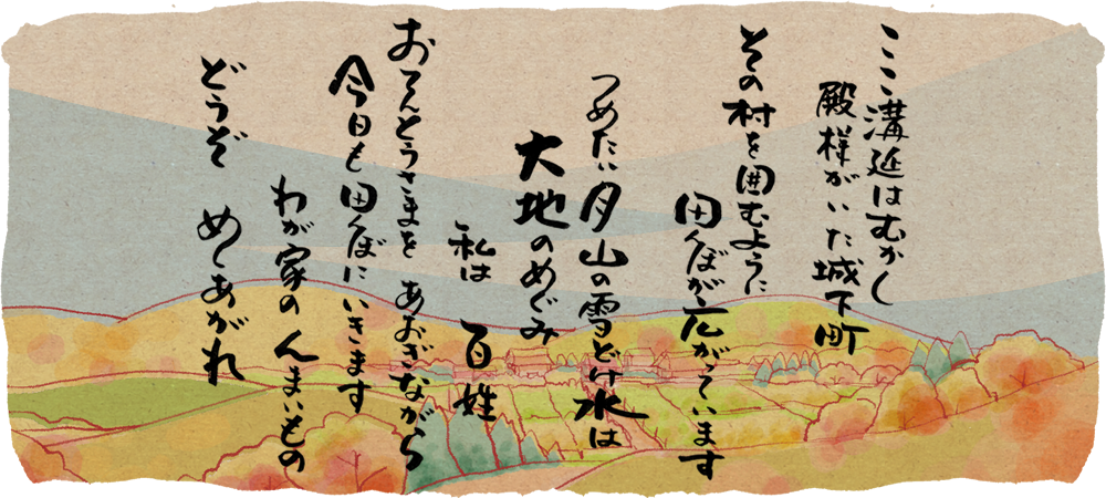 ここ溝延はむかし殿様がいた城下町 その村を囲むように田んぼが広がっています つめたい月山の雪どけ水は大地のめぐみ 私は百姓 おてんとうさまをあおぎながら今日も田んぼにいきます わが家のんまいもの どうぞめしあがれ